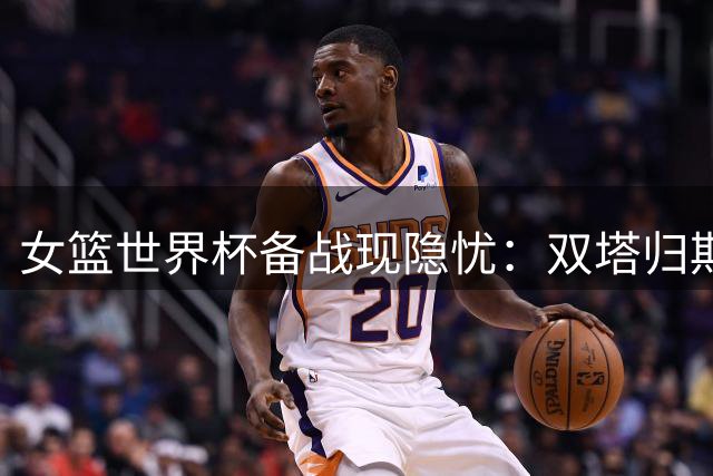 女篮世界杯备战现隐忧：双塔归期未定 宫鲁鸣战术体系面临严峻考验