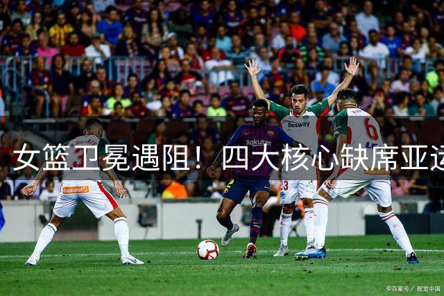 女篮卫冕遇阻！四大核心缺席亚运名单引发担忧