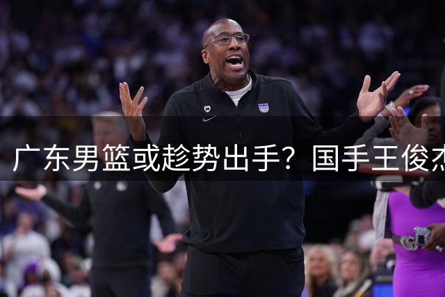 广东男篮或趁势出手？国手王俊杰状态下滑引关注