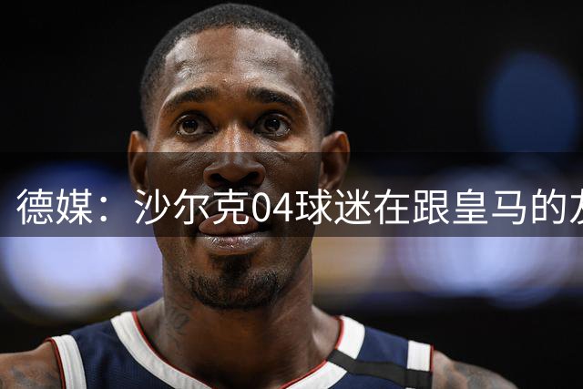 德媒：沙尔克04球迷在跟皇马的友谊赛后遭袭，嫌疑人穿皇马球衣