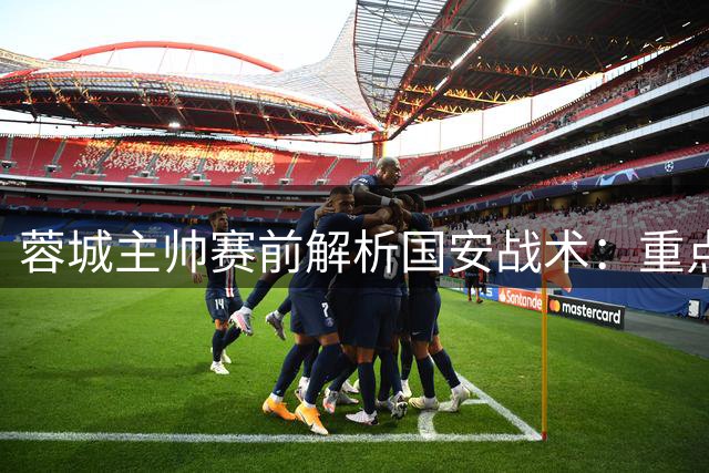 蓉城主帅赛前解析国安战术：重点防范边路攻势 五将轮换蓄力出击