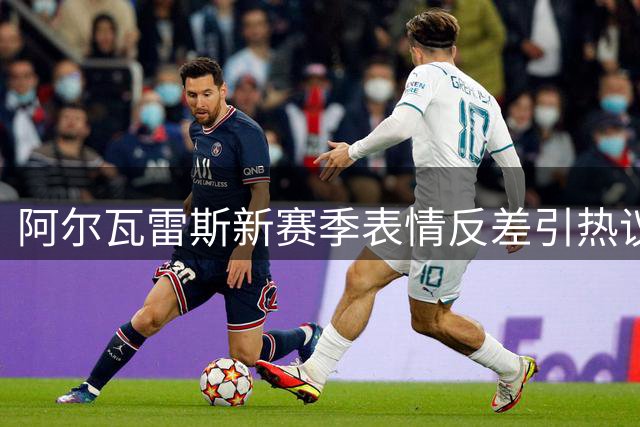 阿尔瓦雷斯新赛季表情反差引热议，转会风波或成主因