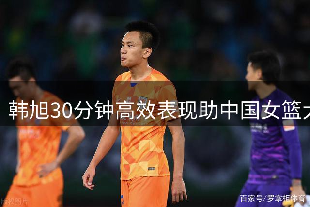 韩旭30分钟高效表现助中国女篮大胜