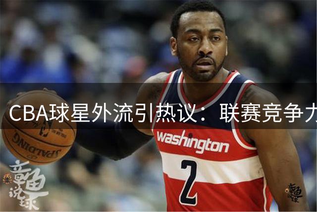 CBA球星外流引热议：联赛竞争力下滑暴露运营短板